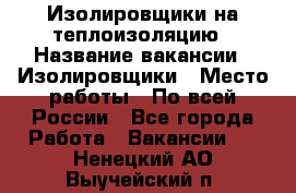 Изолировщики на теплоизоляцию › Название вакансии ­ Изолировщики › Место работы ­ По всей России - Все города Работа » Вакансии   . Ненецкий АО,Выучейский п.